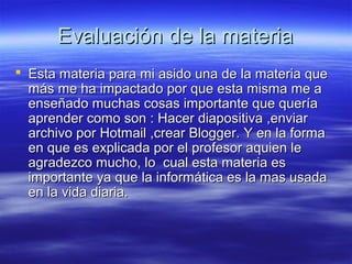 Evaluación de la materia
 Esta materia para mi asido una de la materia que
más me ha impactado por que esta misma me a
enseñado muchas cosas importante que quería
aprender como son : Hacer diapositiva ,enviar
archivo por Hotmail ,crear Blogger. Y en la forma
en que es explicada por el profesor aquien le
agradezco mucho, lo cual esta materia es
importante ya que la informática es la mas usada
en la vida diaria.

 