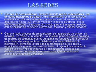Las Redes
 Una red de computadoras, también llamada red de ordenadores, red
de comunicaciones de datos o red informática, es un conjunto de
equipos informáticos y software conectados entre sí por medio de
dispositivos físicos que envían y reciben impulsos eléctricos, ondas
electromagnéticas o cualquier otro medio para el transporte de datos,
con la finalidad de compartir información, recursos y ofrecer servicios.
 Como en todo proceso de comunicación se requiere de un emisor, un
mensaje, un medio y un receptor. La finalidad principal para la creación
de una red de computadoras es compartir los recursos y la información
en la distancia, asegurar la confiabilidad y la disponibilidad de la
información, aumentar la velocidad de transmisión de los datos y
reducir el costo general de estas acciones. Un ejemplo es Internet, la
cual es una gran red de millones de computadoras ubicadas en
distintos puntos del planeta interconectadas básicamente para
compartir información y recursos.

 