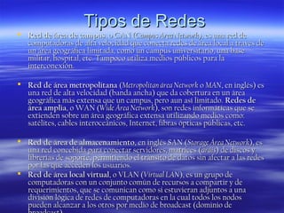 Tipos de Redes

 Red de área de campus, o CAN (Campus Area Network), es una red de
computadoras de alta velocidad que conecta redes de área local a través de
un área geográfica limitada, como un campus universitario, una base
militar, hospital, etc. Tampoco utiliza medios públicos para la
interconexión.
 Red de área metropolitana (Metropolitan área Network o MAN, en inglés) es
una red de alta velocidad (banda ancha) que da cobertura en un área
geográfica más extensa que un campus, pero aun así limitado. Redes de
área amplia, o WAN (Wide Área Network), son redes informáticas que se
extienden sobre un área geográfica extensa utilizando medios como:
satélites, cables interoceánicos, Internet, fibras ópticas públicas, etc.
 Red de área de almacenamiento, en inglés SAN (Storage Área Network), es
una red concebida para conectar servidores, matrices ( aráis) de discos y
librerías de soporte, permitiendo el tránsito de datos sin afectar a las redes
por las que acceden los usuarios.
 Red de área local virtual, o VLAN (Virtual LAN), es un grupo de
computadoras con un conjunto común de recursos a compartir y de
requerimientos, que se comunican como si estuvieran adjuntos a una
división lógica de redes de computadoras en la cual todos los nodos
pueden alcanzar a los otros por medio de broadcast (dominio de

 