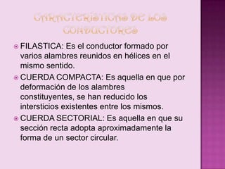  FILASTICA:

Es el conductor formado por
varios alambres reunidos en hélices en el
mismo sentido.
 CUERDA COMPACTA: Es aquella en que por
deformación de los alambres
constituyentes, se han reducido los
intersticios existentes entre los mismos.
 CUERDA SECTORIAL: Es aquella en que su
sección recta adopta aproximadamente la
forma de un sector circular.

 