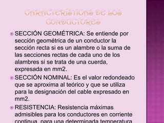  SECCIÓN

GEOMÉTRICA: Se entiende por
sección geométrica de un conductor la
sección recta si es un alambre o la suma de
las secciones rectas de cada uno de los
alambres si se trata de una cuerda,
expresada en mm2.
 SECCIÓN NOMINAL: Es el valor redondeado
que se aproxima al teórico y que se utiliza
para la designación del cable expresado en
mm2.
 RESISTENCIA: Resistencia máximas
admisibles para los conductores en corriente

 