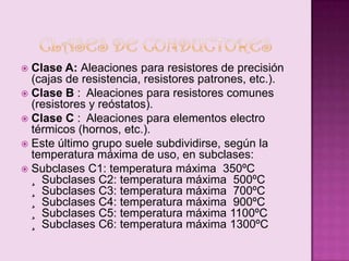 Clase A: Aleaciones para resistores de precisión
(cajas de resistencia, resistores patrones, etc.).
 Clase B : Aleaciones para resistores comunes
(resistores y reóstatos).
 Clase C : Aleaciones para elementos electro
térmicos (hornos, etc.).
 Este último grupo suele subdividirse, según la
temperatura máxima de uso, en subclases:
 Subclases C1: temperatura máxima 350ºC
¸ Subclases C2: temperatura máxima 500ºC
¸ Subclases C3: temperatura máxima 700ºC
¸ Subclases C4: temperatura máxima 900ºC
¸ Subclases C5: temperatura máxima 1100ºC
¸ Subclases C6: temperatura máxima 1300ºC


 