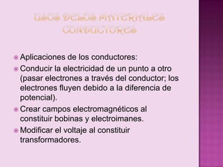  Aplicaciones

de los conductores:
 Conducir la electricidad de un punto a otro
(pasar electrones a través del conductor; los
electrones fluyen debido a la diferencia de
potencial).
 Crear campos electromagnéticos al
constituir bobinas y electroimanes.
 Modificar el voltaje al constituir
transformadores.

 