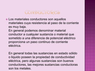 

Los materiales conductores son aquellos
materiales cuya resistencia al paso de la corriente
es muy baja.
En general podemos denominar material
conductor a cualquier sustancia o material que
sometido a una diferencia de potencial eléctrico
proporciona un paso continuo de corriente
eléctrica.
En general todas las sustancias en estado sólido
o liquido poseen la propiedad de conductividad
eléctrica, pero algunas sustancias son buenos
conductores, las mejores sustancias conductoras
son los metales.

 