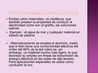 Existen otros materiales, no metálicos, que
también poseen la propiedad de conducir la
electricidad como son el grafito, las soluciones
salinas.
 Ejemplo : el agua de mar y cualquier material en
estado de plasma.




. Alternativamente se emplea el aluminio, metal
que si bien tiene una conductividad eléctrica del
orden del 60% de la del cobre es, sin
embargo, un material mucho más ligero, lo que
favorece su empleo en líneas de transmisión de
energía eléctrica en las redes de alta tensión.
Para aplicaciones especiales se utiliza como
conductor el oro.

 