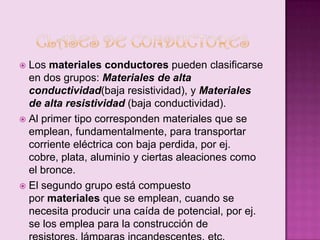 Los materiales conductores pueden clasificarse
en dos grupos: Materiales de alta
conductividad(baja resistividad), y Materiales
de alta resistividad (baja conductividad).
 Al primer tipo corresponden materiales que se
emplean, fundamentalmente, para transportar
corriente eléctrica con baja perdida, por ej.
cobre, plata, aluminio y ciertas aleaciones como
el bronce.
 El segundo grupo está compuesto
por materiales que se emplean, cuando se
necesita producir una caída de potencial, por ej.
se los emplea para la construcción de


 