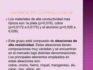  Los

materiales de alta conductividad mas
típicos son: la plata (ρ=0,016), cobre
(ρ=0,0172 a 0,0175) y el aluminio (ρ=0,026 a
0,028).

 Este

grupo está compuesto de aleaciones de
alta resistividad. Estas aleaciones tienen
composiciones muy variadas y se encuentran
en el mercado bajo distintas denominaciones.
Los principales elementos empleados en
estas aleaciones son:
cobre, cromo, hierro, níquel, manganeso, alu

 