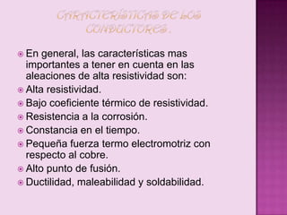  En

general, las características mas
importantes a tener en cuenta en las
aleaciones de alta resistividad son:
 Alta resistividad.
 Bajo coeficiente térmico de resistividad.
 Resistencia a la corrosión.
 Constancia en el tiempo.
 Pequeña fuerza termo electromotriz con
respecto al cobre.
 Alto punto de fusión.
 Ductilidad, maleabilidad y soldabilidad.

 