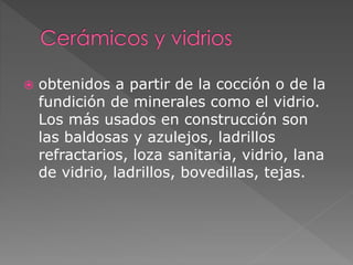  obtenidos a partir de la cocción o de la
fundición de minerales como el vidrio.
Los más usados en construcción son
las baldosas y azulejos, ladrillos
refractarios, loza sanitaria, vidrio, lana
de vidrio, ladrillos, bovedillas, tejas.
 