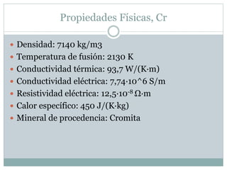 Propiedades Físicas, Cr
 Densidad: 7140 kg/m3
 Temperatura de fusión: 2130 K
 Conductividad térmica: 93,7 W/(K·m)
 Conductividad eléctrica: 7,74·10^6 S/m
 Resistividad eléctrica: 12,5·10-8 Ω·m
 Calor específico: 450 J/(K·kg)
 Mineral de procedencia: Cromita
 