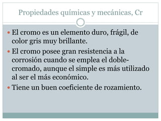 Propiedades químicas y mecánicas, Cr
 El cromo es un elemento duro, frágil, de
color gris muy brillante.
 El cromo posee gran resistencia a la
corrosión cuando se emplea el doble-
cromado, aunque el simple es más utilizado
al ser el más económico.
 Tiene un buen coeficiente de rozamiento.
 