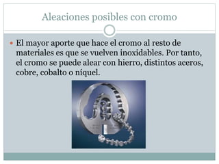 Aleaciones posibles con cromo
 El mayor aporte que hace el cromo al resto de
materiales es que se vuelven inoxidables. Por tanto,
el cromo se puede alear con hierro, distintos aceros,
cobre, cobalto o níquel.
 
