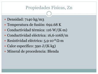 Propiedades Físicas, Zn
 Densidad: 7140 kg/m3
 Temperatura de fusión: 692.68 K
 Conductividad térmica: 116 W/(K·m)
 Conductividad eléctrica: 16,6·106S/m
 Resistividad eléctrica: 5,9·10-8 Ω·m
 Calor específico: 390 J/(K·kg)
 Mineral de procedencia: Blenda
 