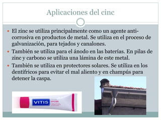 Aplicaciones del cinc
 El zinc se utiliza principalmente como un agente anti-
corrosiva en productos de metal. Se utiliza en el proceso de
galvanización, para tejados y canalones.
 También se utiliza para el ánodo en las baterías. En pilas de
zinc y carbono se utiliza una lámina de este metal.
 También se utiliza en protectores solares. Se utiliza en los
dentífricos para evitar el mal aliento y en champús para
detener la caspa.
 