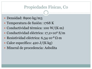 Propiedades Físicas, Co
 Densidad: 8900 kg/m3
 Temperatura de fusión: 1768 K
 Conductividad térmica: 100 W/(K·m)
 Conductividad eléctrica: 17,2×106 S/m
 Resistividad eléctrica: 6,34·10-8 Ω·m
 Calor específico: 420 J/(K·kg)
 Mineral de procedencia: Asbolita
 
