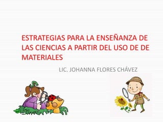 ESTRATEGIAS PARA LA ENSEÑANZA DE
LAS CIENCIAS A PARTIR DEL USO DE DE
MATERIALES
LIC. JOHANNA FLORES CHÁVEZ
 