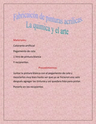 Materiales:
Colorante artificial
Pegamento de cola
1 litro de pintura blanca
Y recipientes.
Procedimientos:
Juntarla pintura blanca con el pegamento de cola y
mezclarlos muy bien hasta ver que ya se hicieronuno solo
después agregar las tinturasy así quedara listo para pintar.
Ponerlo en los recipientes