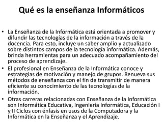 Qué es la enseñanza Informáticos
• La Enseñanza de la Informática está orientada a promover y
difundir las tecnologías de la información a través de la
docencia. Para esto, incluye un saber amplio y actualizado
sobre distintos campos de la tecnología informática. Además,
brinda herramientas para un adecuado acompañamiento del
proceso de aprendizaje.
• El profesional en Enseñanza de la Informática conoce y
estrategias de motivación y manejo de grupos. Renueva sus
métodos de enseñanza con el fin de transmitir de manera
eficiente su conocimiento de las tecnologías de la
información.
• Otras carreras relacionadas con Enseñanza de la Informática
son Informática Educativa, Ingeniería Informática, Educación I
y II Ciclos con énfasis en usos de la Computadora y la
Informática en la Enseñanza y el Aprendizaje.
 