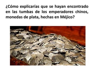 ¿Cómo explicarías que se hayan encontrado
en las tumbas de los emperadores chinos,
monedas de plata, hechas en Méjico?
 