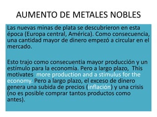 AUMENTO DE METALES NOBLES
Las nuevas minas de plata se descubrieron en esta
época (Europa central, América). Como consecuencia,
una cantidad mayor de dinero empezó a circular en el
mercado.
Esto trajo como consecuentia mayor producción y un
estímulo para la economía. Pero a largo plazo, This
motivates more production and a stimulus for the
economy. Pero a largo plazo, el exceso de dinero
genera una subida de precios (inflación) y una crisis
(no es posible comprar tantos productos como
antes).
 