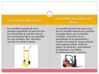 Carretillas Manuales
Carretilla Elevadora de
Mano
 Las caretillas manuales de acero
manejan capacidades de hasta 800 lbs.
Las carreterillas de aluminio ofrecen
una construcción ligera con capacidad
de carga duradera. Hay diferenets
opciones de volante y manija
 La carretilla elevadora de mano es un
tipo de carretilla manual que constituye
un equipo básico, por su sencillez
y eficacia, y que tiene un uso
generalizado en la manutención y
traslado horizontal de cargas unitarias
sobre paletas (pallets), desde los
lugares de operación , generalmente
las máquinas, a los lugares
de almacenamiento o viceversa.
 
