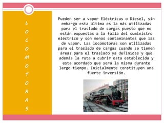 L
O
C
O
M
O
T
O
R
A
S
Pueden ser a vapor Eléctricas o Diesel, sin
embargo esta última es la más utilizadas
para el traslado de cargas puesto que no
están expuestas a la falla del suministro
eléctrico y son menos contaminantes que las
de vapor. Las locomotoras son utilizadas
para el traslado de cargas cuando se tienen
áreas para el traslado ya definidas y que
además la ruta a cubrir esta establecida y
esta acordado que será la misma durante
largo tiempo. Inicialmente constituyen una
fuerte inversión.
 