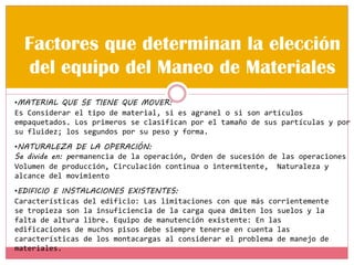 Factores que determinan la elección
del equipo del Maneo de Materiales
•MATERIAL QUE SE TIENE QUE MOVER:
Es Considerar el tipo de material, si es agranel o si son artículos
empaquetados. Los primeros se clasifican por el tamaño de sus partículas y por
su fluidez; los segundos por su peso y forma.
•NATURALEZA DE LA OPERACIÓN:
Se divide en: permanencia de la operación, Orden de sucesión de las operaciones
Volumen de producción, Circulación continua o intermitente, Naturaleza y
alcance del movimiento
•EDIFICIO E INSTALACIONES EXISTENTES:
Características del edificio: Las limitaciones con que más corrientemente
se tropieza son la insuficiencia de la carga quea dmiten los suelos y la
falta de altura libre. Equipo de manutención existente: En las
edificaciones de muchos pisos debe siempre tenerse en cuenta las
características de los montacargas al considerar el problema de manejo de
materiales.
 