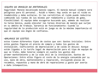 •BALANCE DE COSTOS:
estos tienen diferentes tipos de costos que son: Gastos iníciales: Entre
estos gastos figuran el precio de compra y todos los gastos de
instalación. Coeficientes de depreciación y de caída en desuso: Aunque
están ligados a la tarifa legal de depreciación para el tipo de equipo de
que se trate, debe tenerse siempre en cuenta los gastos del
primer mantenimiento y de la vida útil de la instalación. Gastos de
Operaciones: Entre ellos figura el costo de la energía consumida por su
uso, mano de obra, mantenimiento y reparación, incluyendo piezas de
recambio, repuestos y mano de obra de reparaciones y gasto por avería
o daño intempestivo.
•EQUIPO DE MANEJO DE MATERIALES:
Seguridad: Manejo mecanizado manejo seguro. El manejo manual siempre será
peligroso para el personal . Ruido o humos: Hay zonas en que el ruido es
inadmisible y debe evitarse. En las carretillas el ruido puede reducirse
cambiando las ruedas de las mismas por rodamiento y llantas de goma.
Flexibilidad: El equipo debe escogerse buscando que, además de realizar
la tarea básica, pueda ejecutar las tareas diversas de manejo que surjan
en su ámbito de trabajo. Garantía de funcionamiento: Cuando la
regularidad de la producción está en juego es de la máxima importancia el
que el equipo sea digno de confianza.
 