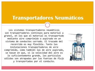 Transportadores Neumáticos
Los sistemas transportadores neumáticos
son transportadores continuos para material a
granel, en los que el material es transportado
mediante aire comprimido o aspirado en un
sistema de conductos cerrado. El trazado del
recorrido es muy flexible. Tanto las
instalaciones transportadoras de aire
comprimido, como también las de aire aspirado,
se basan en que, si la velocidad del aire es
lo suficientemente grande, las partículas
sólidas son atrapadas por las fuerzas de flujo
y transportadas por el conducto.
 