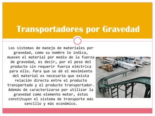 Transportadores por Gravedad
Los sistemas de manejo de materiales por
gravedad, como su nombre lo indica,
mueven el material por medio de la fuerza
de gravedad, es decir, por el peso del
producto sin requerir fuerza eléctrica
para ello. Para que se dé el movimiento
del material es necesario que exista
relación directa entre el producto
transportado y el producto transportador.
Además de caracterizarse por utilizar la
gravedad como elemento motor, éstos
constituyen el sistema de transporte más
sencillo y más económico.
 