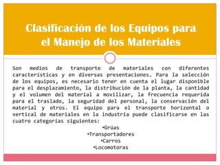 Clasificación de los Equipos para
el Manejo de los Materiales
Son medios de transporte de materiales con diferentes
características y en diversas presentaciones. Para la selección
de los equipos, es necesario tener en cuenta el lugar disponible
para el desplazamiento, la distribución de la planta, la cantidad
y el volumen del material a movilizar, la frecuencia requerida
para el traslado, la seguridad del personal, la conservación del
material y otros. El equipo para el transporte horizontal o
vertical de materiales en la industria puede clasificarse en las
cuatro categorías siguientes:
•Grúas
•Transportadores
•Carros
•Locomotoras
 