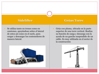 Sidelifter Grúas Torre
 Se utiliza tanto en trenes como en
camiones, apoyándose sobre el lateral
de estos así como en el suelo, para
cargar y descargar los contenedores de
manera lateral.
 Grúa con pluma, ubicada en la parte
superior de una torre vertical. Realiza
su función de carga y descarga con la
ayuda de un gancho suspendido de un
cable. Es muy utilizada en el sector de
la construcción
 