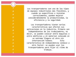 T
R
A
N
S
P
O
R
T
A
D
O
R
E
S
Los transportadores son uno de los tipos
de equipos industriales más flexibles, y
cuando se especifican e instalan
correctamente, pueden mejorar
considerablemente la productividad, la
eficiencia y la seguridad.
Los transportadores tienen varias
características que afectan sus
aplicaciones en la industria. Primero son
independientes de los trabajadores, es
decir, se pueden colocar entre maquinas o
entre edificios y el material colocado en
un extremo llegara al otro sin
intervención humana. Esta
característica de independencia conduce a
otro factor: se pueden usar los
transportadores para fijar el ritmo de
trabajo.
 