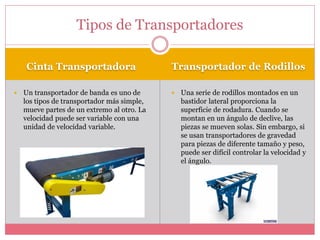 Cinta Transportadora Transportador de Rodillos
 Un transportador de banda es uno de
los tipos de transportador más simple,
mueve partes de un extremo al otro. La
velocidad puede ser variable con una
unidad de velocidad variable.
 Una serie de rodillos montados en un
bastidor lateral proporciona la
superficie de rodadura. Cuando se
montan en un ángulo de declive, las
piezas se mueven solas. Sin embargo, si
se usan transportadores de gravedad
para piezas de diferente tamaño y peso,
puede ser difícil controlar la velocidad y
el ángulo.
Tipos de Transportadores
 