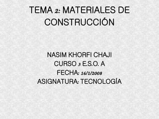 TEMA 2: MATERIALES DE CONSTRUCCIÓN NASIM KHORFI CHAJI CURSO 3 E.S.O. A FECHA: 16/1/2008 ASIGNATURA: TECNOLOGÍA 