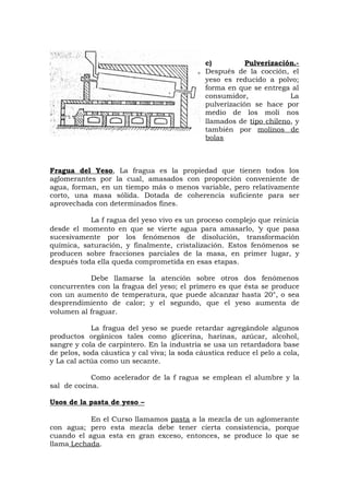 c) Pulverización.-
Después de la cocción, el
yeso es reducido a polvo;
forma en que se entrega al
consumidor, La
pulverización se hace por
medio de los molí nos
llamados de tipo chileno, y
también por molinos de
bolas
Fragua del Yeso, La fragua es la propiedad que tienen todos los
aglomerantes por la cual, amasados con proporción conveniente de
agua, forman, en un tiempo más o menos variable, pero relativamente
corto, una masa sólida. Dotada de coherencia suficiente para ser
aprovechada con determinados fines.
La f ragua del yeso vivo es un proceso complejo que reinicia
desde el momento en que se vierte agua para amasarlo, ‘y que pasa
sucesivamente por los fenómenos de disolución, transformación
química, saturación, y finalmente, cristalización. Estos fenómenos se
producen sobre fracciones parciales de la masa, en primer lugar, y
después toda ella queda comprometida en esas etapas.
Debe llamarse la atención sobre otros dos fenómenos
concurrentes con la fragua del yeso; el primero es que ésta se produce
con un aumento de temperatura, que puede alcanzar hasta 20°, o sea
desprendimiento de calor; y el segundo, que el yeso aumenta de
volumen al fraguar.
La fragua del yeso se puede retardar agregándole algunos
productos orgánicos tales como glicerina, harinas, azúcar, alcohol,
sangre y cola de carpintero. En la industria se usa un retardadora base
de pelos, soda cáustica y cal viva; la soda cáustica reduce el pelo a cola,
y La cal actúa como un secante.
Como acelerador de la f ragua se emplean el alumbre y la
sal de cocina.
Usos de la pasta de yeso –
En el Curso llamamos pasta a la mezcla de un aglomerante
con agua; pero esta mezcla debe tener cierta consistencia, porque
cuando el agua esta en gran exceso, entonces, se produce lo que se
llama Lechada.
 