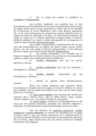 2. Por su origen las arcillas se clasifican en
residuales y transportadas.
Las arcillas residuales son aquellas que se han
formado por la descomposición de las rocas, perteneciendo sobre el piso
de origen. Entre estas es muy importante el caolín, que se ha derivado
de la alteración de rocas fedelpáticas tales como granito, pegmatita,
etc., es de color blanquecino de composición química definida como un
silicato de alúmina hidratado casi puro; un conocimiento empírico del
caolín es aquel que se obtiene apoyando la lengua sobre el mineral,
debiendo producir un sabor a tierra acompañado de astringencia, el
caolín se llama también tierra de porcelana.
Las arcillas transportadas o sedimentarias son las que
han sido arrastradas por un agente tal como el agua, viento, acción
glaciar, etc; por esta razón se llaman transportadas y como después
yacen en capas, han sido llamadas también sedimentarias.
3. las arcillas destinadas a ser tratadas por el
fuego se compartan de distinta manera, de acuerdo con su composición
química y según este comportamiento se clasifica en:
a) Arcillas refractarias, que son las puras,
plásticas y silíceas.
b) Arcillas vitrificables, que son las alcalinas y
ferruginosas y calcáreas.
c) Arcillas fusibles, constituidas por las
ferruginosas y calcáreas.
4. Damos en seguida otras denominaciones
usuales.
Entre las arcillas plásticas pero impuras, deben
mencionarse la llamada tierra de pipas, la tierra de alfarero y la tierra
para ladrillos, que en grado descendente son cada una de ellas menos
grasa que la anterior.
La tierra para ladrillos está formada por arcilla que
contiene más o menos arena, algo de óxido férrico, caliza, piritas,
materia orgánica, etc., esta tierra no debe ser muy grasa.
La tierra vegetal, resulta de la descomposición de las
rocas por los agentes naturales, mezclada con materias vegetales o
animales, en descomposición conteniendo siempre cloruro de sodio.
Con los nombres de esquistos pizarrosos, arcillas
compactas o arcillas exfoliables, se conocen los materiales que en inglés
se llama “shale” y que son arcillas resultantes de la sedimentación de
material finamente dividido o sea compuesto de las partículas más finas
de un terreno, como consecuencia de esta textura puede ser exfoliado
en láminas muy delgadas.
 