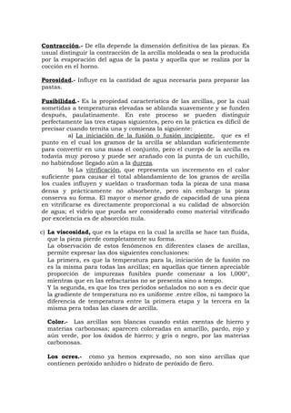 Contracción.- De ella depende la dimensión definitiva de las piezas. Es
usual distinguir la contracción de la arcilla moldeada o sea la producida
por la evaporación del agua de la pasta y aquella que se realiza por la
cocción en el horno.
Porosidad.- Influye en la cantidad de agua necesaria para preparar las
pastas.
Fusibilidad.- Es la propiedad característica de las arcillas, por la cual
sometidas a temperaturas elevadas se ablanda suavemente y se funden
después, paulatinamente. En este proceso se pueden distinguir
perfectamente las tres etapas siguientes, pero en la práctica es difícil de
precisar cuando ternita una y comienza la siguiente:
a) La iniciación de la fusión o fusión incipiente, que es el
punto en el cual los gramos de la arcilla se ablandan suficientemente
para convertir en una masa el conjunto, pero el cuerpo de la arcilla es
todavía muy poroso y puede ser arañado con la punta de un cuchillo,
no habiéndose llegado aún a la dureza.
b) La vitrificación, que representa un incremento en el calor
suficiente para causar el total ablandamiento de los granos de arcilla
los cuales influyen y sueldan o trasforman toda la pieza de una masa
densa y prácticamente no absorbente, pero sin embargo la pieza
conserva su forma. El mayor o menor grado de capacidad de una pieza
en vitrificarse es directamente proporcional a su calidad de absorción
de agua; el vidrio que pueda ser considerado como material vitrificado
por excelencia es de absorción nula.
c) La viscosidad, que es la etapa en la cual la arcilla se hace tan fluida,
que la pieza pierde completamente su forma.
La observación de estos fenómenos en diferentes clases de arcillas,
permite expresar las dos siguientes conclusiones:
La primera, es que la temperatura para la, iniciación de la fusión no
es la misma para todas las arcillas; en aquellas que tienen apreciable
proporción de impurezas fusibles puede comenzar a los l,000°,
mientras que en las refractarias no se presenta sino a tempo.
Y la segunda, es que los tres períodos señalados no son s es decir que
la gradiente de temperatura no es uniforme .entre ellos, ni tampoco la
diferencia de temperatura entre la primera etapa y la tercera en la
misma pera todas las clases de arcilla.
Color.- Las arcillas son blancas cuando están exentas de hierro y
materias carbonosas; aparecen coloreadas en amarillo, pardo, rojo y
aún verde, por los óxidos de hierro; y gris o negro, por las materias
carbonosas.
Los ocres.- como ya hemos expresado, no son sino arcillas que
contienen peróxido anhidro o hidrato de peróxido de fiero.
 