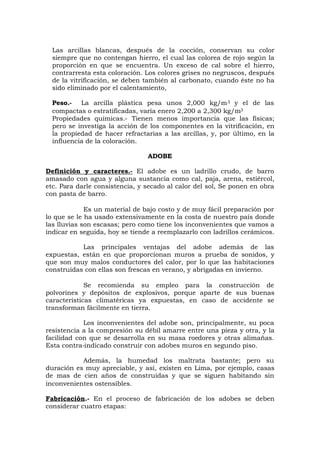 Las arcillas blancas, después de la cocción, conservan su color
siempre que no contengan hierro, el cual las colorea de rojo según la
proporción en que se encuentra. Un exceso de cal sobre el hierro,
contrarresta esta coloración. Los colores grises no negruscos, después
de la vitrificación, se deben también al carbonato, cuando éste no ha
sido eliminado por el calentamiento,
Peso.- La arcilla plástica pesa unos 2,000 kg/m3 y el de las
compactas o estratificadas, varía enero 2,200 a 2,300 kg/m3
Propiedades químicas.- Tienen menos importancia que las físicas;
pero se investiga la acción de los componentes en la vitrificación, en
la propiedad de hacer refractarias a las arcillas, y, por último, en la
influencia de la coloración.
ADOBE
Definición y caracteres.- El adobe es un ladrillo crudo, de barro
amasado con agua y alguna sustancia como cal, paja, arena, estiércol,
etc. Para darle consistencia, y secado al calor del sol, Se ponen en obra
con pasta de barro.
Es un material de bajo costo y de muy fácil preparación por
lo que se le ha usado extensivamente en la costa de nuestro país donde
las lluvias son escasas; pero como tiene los inconvenientes que vamos a
indicar en seguida, hoy se tiende a reemplazarlo con ladrillos cerámicos.
Las principales ventajas del adobe además de las
expuestas, están en que proporcionan muros a prueba de sonidos, y
que son muy malos conductores del calor, por lo que las habitaciones
construidas con ellas son frescas en verano, y abrigadas en invierno.
Se recomienda su empleo para la construcción de
polvorines y depósitos de explosivos, porque aparte de sus buenas
características climatéricas ya expuestas, en caso de accidente se
transforman fácilmente en tierra.
Los inconvenientes del adobe son, principalmente, su poca
resistencia a la compresión su débil amarre entre una pieza y otra, y la
facilidad con que se desarrolla en su masa roedores y otras alimañas.
Esta contra-indicado construir con adobes muros en segundo piso.
Además, la humedad los maltrata bastante; pero su
duración es muy apreciable, y así, existen en Lima, por ejemplo, casas
de mas de cien años de construidas y que se siguen habitando sin
inconvenientes ostensibles.
Fabricación.- En el proceso de fabricación de los adobes se deben
considerar cuatro etapas:
 