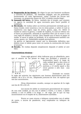 a) Preparación de las tierras.- Se eligen la que son bastante arcillosas
y carenteo da piedras; las llamadas migajón, son las preferidas;
presentando un color ligeramente, rojizo, Cuando las tierras son
arenosas, en proporción mayor de 20%, el adobe resulta frági1.
b) Amasado del barro.- Se llama también dar el temple, que consiste
en agarra la cantidad de agua necesaria para hacer posible el
moldeado.
c) Mo1deado.- Se realiza sobre un terreno previamente nivelado que se
llama tendal, entre nosotras y era en otras países, y sobre el cual se
espolvorea una ligera capa de arena, guano, paja, etc. Sobre el
tendal se coloca la gavera, o molde de madera, la cual se rellena con
el barro ya preparado, alisando la superficie libre con la mano o con
una regla de madera o tarraja. Para impedir que el barro se pegue al
molde, al sacar el adobe ya perfilado, se le espolvoreará también con
arena, guano, etc. Habiéndolo mojado previamente.
La gavera es ligeramente mayor que la dimensión definitiva que
deberá tener el adobe para tener en cuenta la contracción del barro
al secarse.
d) Secado.- Se realiza dejando simplemente dejando el adobe al aire
libre.
Características técnicas.-
Como regla genera1 debe indicarse que en albañilería, para
que el amarre de las piezas se haga con facilidad y armonía se
acostumbra hacer el largo de
cada unidad igual a dos veces el
ancho, mas el espesor de una
juntura; y el ancho igual a dos
veces grueso o alto mas una
juntura.
Teniendo en cuenta
la regla del anterior las siguientes son buenas dimensiones para los
adobes: 46 x 22 x 10 cm., adoptando junturas de 2cm. de espesor que
son las convenientes.
Otras dimensiones usuales, aunque se apartan de la regla
son las de 40 x 22 x 8.
Los muros de adobe se construyen generalmente de espesor
de una sola unidad, ya sea con el adobo a través, o a tizón, o adobe
cabeza; o con el adobe a lo largo, o de soga, por lo que no hay
inconveniente en el empleo de la, dimensiones anotadas.
Nunca se usan muros o tabiques construidos con el adobe
de canto, o muros de panderete, muy empleados en tabiques de
ladrillos.
 