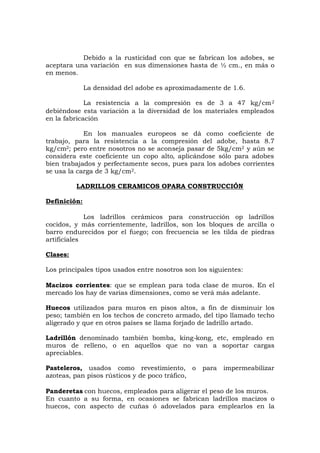 Debido a la rusticidad con que se fabrican los adobes, se
aceptara una variación en sus dimensiones hasta de ½ cm., en más o
en menos.
La densidad del adobe es aproximadamente de 1.6.
La resistencia a la compresión es de 3 a 47 kg/cm2
debiéndose esta variación a la diversidad de los materiales empleados
en la fabricación
En los manuales europeos se dá como coeficiente de
trabajo, para la resistencia a la compresión del adobe, hasta 8.7
kg/cm2; pero entre nosotros no se aconseja pasar de 5kg/cm2 y aún se
considera este coeficiente un copo alto, aplicándose sólo para adobes
bien trabajados y perfectamente secos, pues para los adobes corrientes
se usa la carga de 3 kg/cm2.
LADRILLOS CERAMICOS OPARA CONSTRUCCIÓN
Definición:
Los ladrillos cerámicos para construcción op ladrillos
cocidos, y más corrientemente, ladrillos, son los bloques de arcilla o
barro endurecidos por el fuego; con frecuencia se les tilda de piedras
artificiales
Clases:
Los principales tipos usados entre nosotros son los siguientes:
Macizos corrientes: que se emplean para toda clase de muros. En el
mercado los hay de varias dimensiones, como se verá más adelante.
Huecos utilizados para muros en pisos altos, a fin de disminuir los
peso; también en los techos de concreto armado, del tipo llamado techo
aligerado y que en otros países se llama forjado de ladrillo artado.
Ladrillón denominado también bomba, king-kong, etc, empleado en
muros de relleno, o en aquellos que no van a soportar cargas
apreciables.
Pasteleros, usados como revestimiento, o para impermeabilizar
azoteas, pan pisos rústicos y de poco tráfico,
Panderetas con huecos, empleados para aligerar el peso de los muros.
En cuanto a su forma, en ocasiones se fabrican ladrillos macizos o
huecos, con aspecto de cuñas ó adovelados para emplearlos en la
 