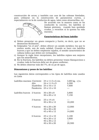 construcción de arcos; y también con una de las cabezas biseladas,
para utilizarse en la construcción de paramentos curvos, y
especialmente en la de conductos de agua, tales como alcantarillas, etc.
De acuerdo con la manera como se ha
conducido la cocción, los ladrillos se
llaman pintones, cuando han quedado
crudos, y recochos si la quema ha sido
excesiva.
Características del buen ladrillo:
a) Deben presentar un grano compacto y fuerte, es decir, que no se
desmorone fácilmente;
b) Golpeados “en el aire”, deben ofrecer un sonido metálico; los que lo
emiten sordo, son de mala calidad. Cuando se hace con ladrillos
huecos y que no deben emplearse rajados, el sonido característico de
callana indica que deben ser rechazados;
c) Aunque la regla tiene excepciones, los ladrillos rojizos son mejores
que los amarillentos;
d) En la fractura, los ladrillos no deben presentar trozos blanquecinos o
crudos; toda la fractura debe ser de grano uniforme;
e) No deben observar más del 7%, de su pe de agua.
Dimensiones y pesos de los ladrillos:
Los siguientes datos corresponden a los tipos de ladrillos más usados
en Lima
Ladrillos macizos: Corriente 24 x 11.5 x 6 cm. 3,l00 kg. c/u.
Alto 24 x 11.5 x 9 4,300
2Ladrillon 25 x 16 x 12 7,600
Pandereta 25 x 12 x 10 ---
Ladrillos huecos 2 huecos 30 x 20 x 8 3,800
40 x 20 x 12 7,150
3 huecos 25 x 14 x 6 ---
40 x 30 x 12 10,200
4 huecos 40 x 20 x 20 12,000
40 x 30 x 20 ---
45 x 40 x 12 14,000
6 huecos 25 x 12 x 10 3,100
40 x 20 x 12 3,800
40 x 30 x 12 ---
40 x 30 x 20 20,500
 