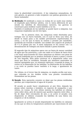 toma la plasticidad conveniente. A las máquinas amasadoras, de
este género, en general a todo recipiente con paletas giratorias se le
llama malaxador.
2) Moldeado: El moldeado a mano se realiza de un modo muy similar
al empleado para fabricar adobes, con la única diferencia de que
siendo los ladrillos de dimensiones menores, las gaveras se
construyen para moldear cuatro ladrillos a la vez.
También el moldeado de los ladrillos se puede hacer a máquina. Las
maquinas empleadas son de tres tipos.
En la primera clase, las máquinas están diseñadas para
trabajar con un barro húmedo, con el cual se llena una tolva, de
donde la masa pasa a los moldes previamente espolvoreados de
arena, y en los que el barro se somete a presión por mandriles,
quedando así tentado el ladrillo. Los moldes son capaces de producir
de 4 a 8 piezas por vez. A estas máquinas se les conoce con 1.a
denominación de trabajos con barro blando ó pasta húmeda.
El segundo tipo de máquinas opera con un barro de menor cantidad
de agua que las anteriores, y por esa razón se le llama de barro duro
o de masa semi-húmeda En estas máquinas se obtiene una pieza de
longitud indefinida que se produce forzando el barro a pasar a través
de una boquilla. Esta pieza continua vá a depositarse sobre una
mesa que lleva la cortadora, formada por alambres sostenidos en
marcos apropiados que, en momento oportuno, cruzando la masa, la
corten en la dimensión de los ladrillos. La fabricación de los ladrillos
y su corte se pueden hacer también a lo largo, e igualmente de
canto.
Por último, en el tercer tipo de máquina, se emplea arcilla casi seca,
que colocada en tos moldes recibe una presión considerable,
formándose así las piezas.
3) Secado. Esta operación consiste en dejar que las piezas moldeadas
pierdan, por evaporización el agua de la pasta.
El secado se puede hacer simplemente al aire libre, dejando las
piezas sobre canchas o tendales; en especies de anaqueles; y por
ultimo, en rumas. En este último sistema los ladrillos se colocan
unos sobre otros, pero de manera que queden espacios entre ellos, á
fin de dejar libre circulación de aire, y se active el secado; esta
disposición se obtiene cruzando los ladrillos de una hilera con
respecto a l de la inferior.
Igualmente se activa el secado depositando los ladrillos en cámaras
en las que se eleva la temperatura ambiente por inyecciones de aire
 