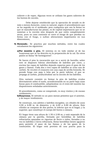 caliente o de vapor, Algunas veces se utilizan los gases calientes de
los hornos de cocción.
Debe dejarse establecido que la operación de secado es de
más o menos duración, como es natural, según el procedimiento que
se ha seguido en el moldeado; pero cualquiera que sea la forma en
que se manufacturan las piezas, es de capital importancia que no se
sometan a la cocción sino después de que estén completamente
secas, pues en caso contrario se corre el riesgo de que pierdan su
forma con el fuego, o sufran alteraciones importantes en sus
dimensiones,
4) Horneado,- Se practica por muchos métodos, entre los cuales
estudiamos los siguientes:
a)Por montón o pira. El sistema es en todo similar al de las
huayronas que se ha descrito en la preparación de la cal. En otros
países se llama “de hormigueros”.
Se hacen el piso la excavación que va a servir de hornillo; sobre
este se disponen hileras abovedadas de ladrillos por cocer, y
encima las capas de ladrillos dejando espacios para el paso de los
gases y llamas. Cada dos o tres capas de ladrillos se echa una de
carbón. Se recubre el conjunto con una capa de arcilla húmeda. Se
prende fuego con paja o leña por la parte inferior, el que se
propaga al carbón, produciéndose así la cocción de los ladrillos.
Otra variante consiste en formar la pira de ladrillas crudos
directamente sobre el suelo, acondicionando en su parte baja unas
bocas para el combustible, adoptándose en el resto del montón las
disposiciones señaladas anteriormente.
El procedimiento, como se comprende, es muy rústico y de escaso
rendimiento.
b)Huayronas, El método es un poco menos primitivo que el anterior,
y de mayor rendimiento.
Se construye, con adobes o ladrillos escogidos, un cilindro de unos
4.00 a 6.00 m. de diámetro, y de 6.00 a 8.00 de altura, Este
cilindro se compone de dos partes; le inferior que es el hogar; y la
superior, que constituye el cuerpo del horno o cámara.
E1 hogar tiene una altura de 1.50 ó 2.00 m, y está separado de la
cámara por la parrilla, formada por bovedillas de ladrillos
refractarios apoyadas en viguetas de fierro o rieles, forrados a su
vez en ladrillos o tierra refractaria. Estas bovedillas tienen agujeros
para permitir el paso de las llamas y de los gases de la
combustión. El hogar está provisto de una puerta para la
 