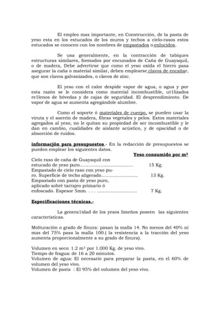 El empleo mas importante, en Construcción, de la pasta de
yeso esta en los estucados de los muros y techos a cielo-rasos estos
estucados se conocen con los nombres de empastados o enlucidos.
Se usa generalmente, en la contracción de tabiques
estructuras similares, formados por encunados de Caña de Guayaquil,
o de madera, Debe advertirse que como el yeso oxida el hierro pasa
asegurar la caña o material similar, deben emplearse clavos de encañar,
que son clavos galvanizados, o clavos de zinc.
El yeso con el calor despide vapor de agua, o agua y por
esta razón se le considera como material incombustible, ut1lizados
re1lenos de bóvedas y de cajas de seguridad. El desprendimiento. De
vapor de agua se aumenta agregándole alumbre.
Como el soporte ó materiales de cuerpo, se pueden usar la
viruta y el aserrín de madera, fibras vegetales y pelos. Estos materiales
agregados al yeso, no le quitan su propiedad de ser incombustible y le
dan en cambio, cualidades de aislante acústico, y de opacidad o de
absorción de ruidos.
informacjón para presupuestos,- En la redacción de presupuestos se
pueden emplear los siguientes datos.
Yeso consumido por m2
Cielo raso de caña de Guayaquil con
estucado de yeso puro……………………………… 15 Kg.
Empastado de cielo raso con yeso pu-
ro. Superficie de techo aligerado………………….... 13 Kg.
Empastado con pasta de yeso puro,
aplicado sobré tarrajeo primario ó
enfoscado. Espesor 5mm. . . . ……………………… 7 Kg.
Especificaciones técnicas.-
La genera1idad de los yesos limeños poseen las siguientes
características.
Molturación o grado de finura: pasan la malla 14. No menos del 40% ni
mas del 75% pasa la malla 100.( la resistencia a la tracción del yeso
aumenta proporcionalmente a su grado de finura).
Volumen en seco: 1.2 m3 por 1.000 Kg. de yeso vivo.
Tiempo de fragua: de 16 a 20 minutos.
Volumen de agua: El necesario para preparar la pasta, en el 60% de
volumen del yeso vivo.
Volumen de pasta : El 95% del volumen del yeso vivo.
 