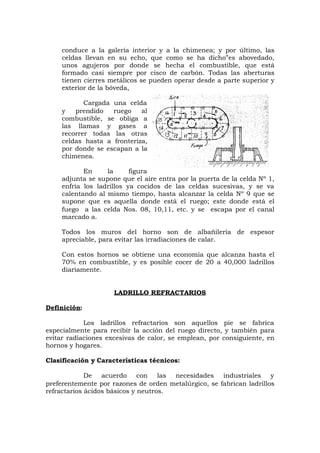 conduce a la galería interior y a la chimenea; y por último, las
celdas llevan en su echo, que como se ha dicho”es abovedado,
unos agujeros por donde se hecha el combustible, que está
formado casi siempre por cisco de carbón. Todas las aberturas
tienen cierres metálicos se pueden operar desde a parte superior y
exterior de la bóveda,
Cargada una celda
y prendido ruego al
combustible, se obliga a
las llamas y gases a
recorrer todas las otras
celdas hasta a fronteriza,
por donde se escapan a la
chimenea.
En la figura
adjunta se supone que el aire entra por la puerta de la celda Nº 1,
enfría los ladrillos ya cocidos de las celdas sucesivas, y se va
calentando al mismo tiempo, hasta alcanzar la celda Nº 9 que se
supone que es aquella donde está el ruego; este donde está el
fuego a las celda Nos. 08, 10,11, etc. y se escapa por el canal
marcado a.
Todos los muros del horno son de albañilería de espesor
apreciable, para evitar las irradiaciones de calar.
Con estos hornos se obtiene una economía que alcanza hasta el
70% en combustible, y es posible cocer de 20 a 40,000 ladrillos
diariamente.
LADRILLO REFRACTARIOS
Definición:
Los ladrillos refractarios son aquellos pie se fabrica
especialmente para recibir la acción del ruego directo, y también para
evitar radiaciones excesivas de calor, se emplean, por consiguiente, en
hornos y hogares.
Clasificación y Características técnicos:
De acuerdo con las necesidades industriales y
preferentemente por razones de orden metalúrgico, se fabrican ladrillos
refractarios ácidos básicos y neutros.
 