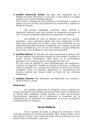 a) Ladrillo refractorios Ácidos: Los tipos más empleados son el
ladrillo de arcilla refractaria y el de sílice, a este último se le llama
también en la industria ladrillo silicoso.
El de arcilla e compone de tierra refracta a la refractaria, a la que se
agrega un poco de arena parí disminuir la contracción y rajadura a
tiempo de secarse.
Las arcillas empleadas contienen sílice, alúmina y
fundentes, debiendo estar estos últimos en proporción no mayor de
10%. La mayor propiedad refractaria la proporciona la alúmina.
Los ladrillos de sílice se fabrican con polvo de cuarcita,
areniscas o arena altamente silicosa. En estos compuestos el 95%
debe estar constituido por la sílice, como estos materiales no son
suficientemente plásticos para al moldeado, se le agrega un poco de
arcilla y alrededor de 1.5% de cal viva. Debido a su gran dilatación
por el calor, estos ladrillos se usan con junturas anchas
b) Ladrillos Básicos: Se fabrican con estas característica química a fin
de que soportar las reacciones básicas de 1as cenizas y escorias en
ciertos proceso metalúrgicos, talos como en lo convertidores
Bessemer, en los hornos para la metalurgia del cobre, etc.
En esta clase de ladrillos se hace principalmente con magnesio o
carbonto de magnesio. También se emplea la dolomita, ó carbonato
doble de magnsio y cal, aunque estos últimos no son de tan buenas
cualidades como los primeros. Igualmente se manufacturan de
bauxita, mineral que hemos citado al tratar de los cementos
aluminosos.
c) Ladrillos Neutros: Son fabricados principalmente con cromita u
óxido de fierro y cromo.
Fabricación:
Los ladrillos refractarios se moldean, sacan y hornean de
manera semejante a los ladrillos macizos corrientes; pero su fabricación
es mucho más cuidadosa, siendo también su costo mucho mayor
Características especiales de la fabricación lo constituye las m
mezcladoras de los materiales de composición, en las que se preparan
cuidadosamente las mezclas.
TEJAS CERMICAS
Con el nombre de tejado se designa la cubertura o techo
inclinado formado por las piezas llamadas tejas. Estas pueden servir
para cubrir el techo, o para constituir ellas solas la cobertura, en cuyo
caso el techo se denomina a teja vana.
 