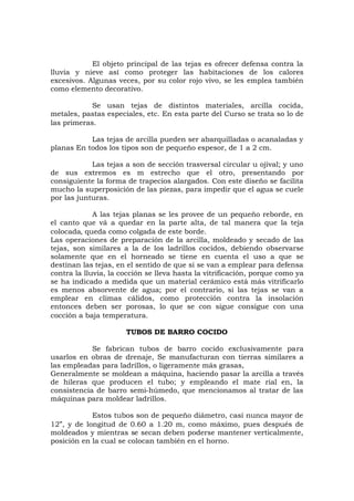 El objeto principal de las tejas es ofrecer defensa contra la
lluvia y nieve así como proteger las habitaciones de los calores
excesivos. Algunas veces, por su color rojo vivo, se les emplea también
como elemento decorativo.
Se usan tejas de distintos materiales, arcilla cocida,
metales, pastas especiales, etc. En esta parte del Curso se trata so lo de
las primeras.
Las tejas de arcilla pueden ser abarquilladas o acanaladas y
planas En todos los tipos son de pequeño espesor, de 1 a 2 cm.
Las tejas a son de sección trasversal circular u ojival; y uno
de sus extremos es m estrecho que el otro, presentando por
consiguiente la forma de trapecios alargados. Con este diseño se facilita
mucho la superposición de las piezas, para impedir que el agua se cuele
por las junturas.
A las tejas planas se les provee de un pequeño reborde, en
el canto que vá a quedar en la parte alta, de tal manera que la teja
colocada, queda como colgada de este borde.
Las operaciones de preparación de la arcilla, moldeado y secado de las
tejas, son similares a la de los ladrillos cocidos, debiendo observarse
solamente que en el horneado se tiene en cuenta el uso a que se
destinan las tejas, en el sentido de que si se van a emplear para defensa
contra la lluvia, la cocción se lleva hasta la vitrificación, porque como ya
se ha indicado a medida que un material cerámico está más vitrificarlo
es menos absorvente de agua; por el contrario, si las tejas se van a
emplear en climas cálidos, como protección contra la insolación
entonces deben ser porosas, lo que se con sigue consigue con una
cocción a baja temperatura.
TUBOS DE BARRO COCIDO
Se fabrican tubos de barro cocido exclusivamente para
usarlos en obras de drenaje, Se manufacturan con tierras similares a
las empleadas para ladrillos, o ligeramente más grasas,
Generalmente se moldean a máquina, haciendo pasar la arcilla a través
de hileras que producen el tubo; y empleando el mate rial en, la
consistencia de barro semi-húmedo, que mencionamos al tratar de las
máquinas para moldear ladrillos.
Estos tubos son de pequeño diámetro, casi nunca mayor de
12”, y de longitud de 0.60 a 1.20 m, como máximo, pues después de
moldeados y mientras se secan deben poderse mantener verticalmente,
posición en la cual se colocan también en el horno.
 