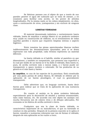 Se fabrican porosos con el objeto de que a través de sus
paredes penetre el agua del subsuelo que se trata de extraer, y en
ocasiones para facilitar esta acción, se les provee de alveolos
longitudinales, Por la misma razón se les coloca simplemente, en obra,
unos a continuación de otros, yuxtapuestos y sin enchute de ninguna
clase.
LOSETAS VIDRIADAS
El material denominado indistinta y corrientemente loseta
vidriada, loseta de mayólica o azulejo blanco es un producto cerámico
muy usado en construcción de edificios, en el revestimiento de todas
aquellas paredes o muros que requieren limpieza intensa o aspecto
higiénico.
Entre nosotros las piezas aporcelanadas blancas reciben
indiferentemente las denominaciones apuntadas; pero si se desea
expresarse con toda propiedad, cada término representa un material
diferente.
La loseta vidriada es el ladrillo, similar al pastelero en que
dimensiones, y también en composición, que presenta una superficie a
la cual por medio de un barniz se le ha dado el vidriado, Esta loseta es,
pues, de arcilla corriente más o menos rojiza, y e barniz puede ser
transparente u opaco incoloro o coloreado. De los productos de su
género es el más basto y barato.
La mayólica, es una de las especies de la porcelana. Está constituída
por una pasta porosa de ardua blanca, El vidriado se obtiene por la
aplicación de un barniz plumbígero, el cual es generalmente
transparente.
Debe advertirse que, en lenguaje corriente, hasta decir
barniz para indicar que se trata de la aplicación de una sustancia
transparente.
En cuanto al azulejo es la pieza cerámica fabricada
especialmente para la decoración de zócalos y motivos ornamentales,
tales como bancas, etc. De acuerdo con este objeto los azulejos con
mucha frecuencia son de colores vivos y de dibujos adecuados, Por
economía se les fabrica de arcilla corriente o tierra.
Cualquiere que sea la clase de loseta vidriada, es
característica importante de su manufactura, el que su horneado se
conduce en dos períodos. Después de la primera coacción se le aplica el
barniz, esmaltes o sustancias colorantes que van de formar el vidriado;
después de esta aplicación se les vuelve a cocer.
 