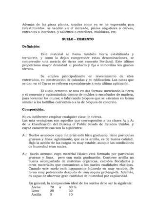 Además de las pieza planas, usadas como ya se ha expresado pan
revestimientos, se venden en el increado, piezas angulares ó curvas,
entrantes o interiores, y salientes o exteriores, molduras, etc,
SUELO – CEMENTO
Definición:
Este material se llama también tierra estabilizada y
terracrete, y como lo dejan comprender estas denominaciones, se
comprender una mezcla de tierra con cemento Portland. Este último
proporciona mayor densidad al producto y fija o inmoviliza los granos
térreos.
Se emplea principalmente en revestimiento de silos
enterrados, en construcción de calzadas y en edificación. Las notas que
se dan en el Curso se refieren especialmente a esta última aplicación.
El suelo-cemento se una en dos formas: mezclando la tierra
y el cemento y apisonándola dentro de moldes o encofrados de madera,
para levantar los muros; o fabricando bloques que se asientan en forma
similar a los ladrillos corrientes o a la de bloques de concreto.
Composición,
No es indiferente emplear cualquier clase de tierras.
Las más ventajosas son aquellas que corresponden a las clases A1 y A2
de la Clasificación del Bureau of Public Roads de Estados Unidos, y
cuyas características son la siguientes:
A1: Suelos arenosos cuyo material está bien graduado, tiene partículas
gruesas y finas; aglutinante, que es la arcilla, es de buena calidad.
Bajo la acción de las cargas es muy estable, aunque las condiciones
de humedad sean malas.
A2: Suelo arenoso cuyo material Básico está formado por partículas
gruesas y finas, pero con mala graduación. Contiene arcilla no
buena acompañada de materias orgánicas, coloides floculados y
otros materiales que comunican a los suelos cualidades elásticas.
Cuando este suelo está ligeramente húmedo es muy estable. Se
torna muy polvoriento después de una sequía prolongada. Además,
es capaz de observar gran cantidad de humedad por capilaridad.
En general, la composición ideal de los suelos debe ser la siguiente:
Arena 70 a 80 %
Limo 20 30
Arcilla 5 10
 